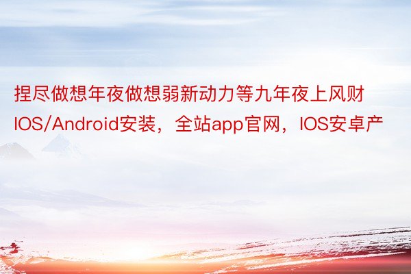 捏尽做想年夜做想弱新动力等九年夜上风财IOS/Android安装，全站app官网，IOS安卓产