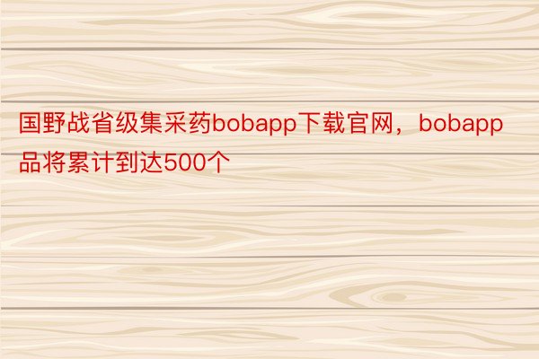国野战省级集采药bobapp下载官网，bobapp品将累计到达500个