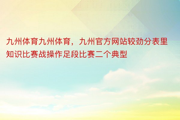 九州体育九州体育，九州官方网站较劲分表里知识比赛战操作足段比赛二个典型