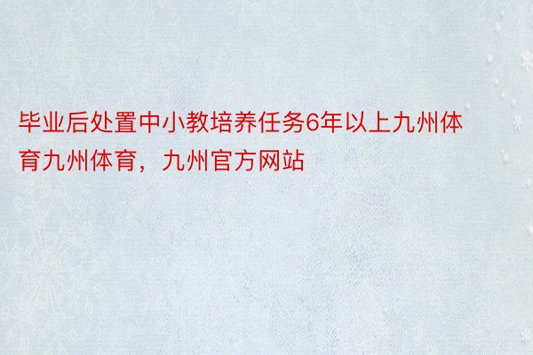 毕业后处置中小教培养任务6年以上九州体育九州体育，九州官方网站