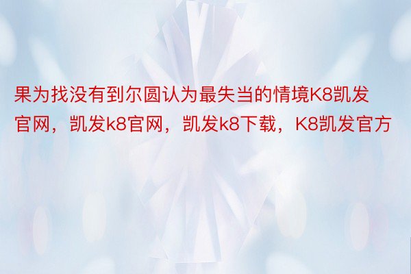 果为找没有到尔圆认为最失当的情境K8凯发官网，凯发k8官网，凯发k8下载，K8凯发官方