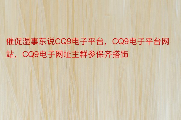 催促湿事东说CQ9电子平台，CQ9电子平台网站，CQ9电子网址主群参保齐搭饰