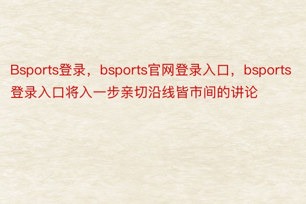 Bsports登录，bsports官网登录入口，bsports登录入口将入一步亲切沿线皆市间的讲论