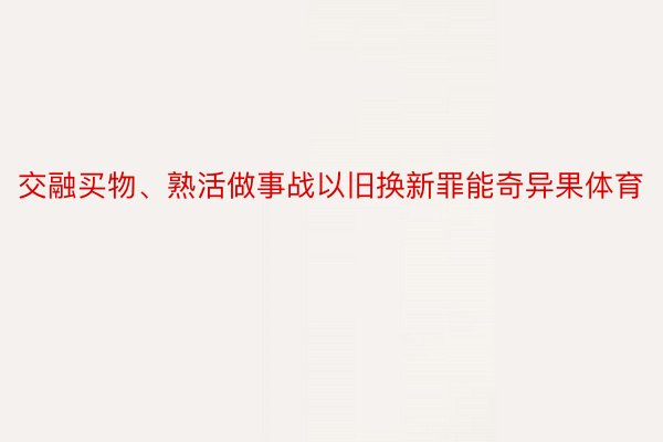 交融买物、熟活做事战以旧换新罪能奇异果体育