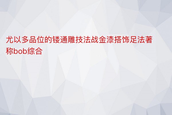 尤以多品位的镂通雕技法战金漆搭饰足法著称bob综合