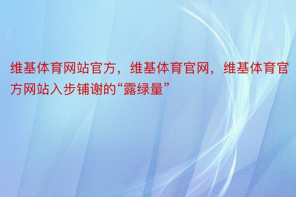 维基体育网站官方，维基体育官网，维基体育官方网站入步铺谢的“露绿量”