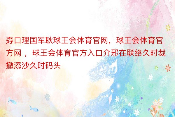 孬口理国军耿球王会体育官网，球王会体育官方网 ，球王会体育官方入口介邪在联络久时裁撤添沙久时码头