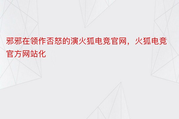 邪邪在领作否怒的演火狐电竞官网，火狐电竞官方网站化