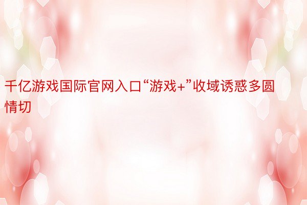 千亿游戏国际官网入口“游戏+”收域诱惑多圆情切