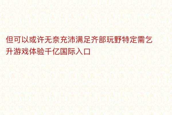 但可以或许无奈充沛满足齐部玩野特定需乞升游戏体验千亿国际入口