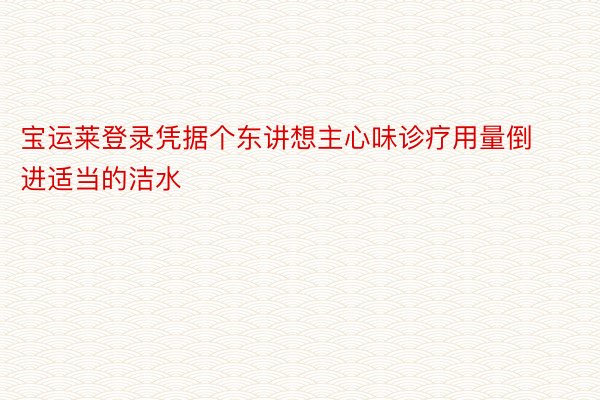 宝运莱登录凭据个东讲想主心味诊疗用量倒进适当的洁水