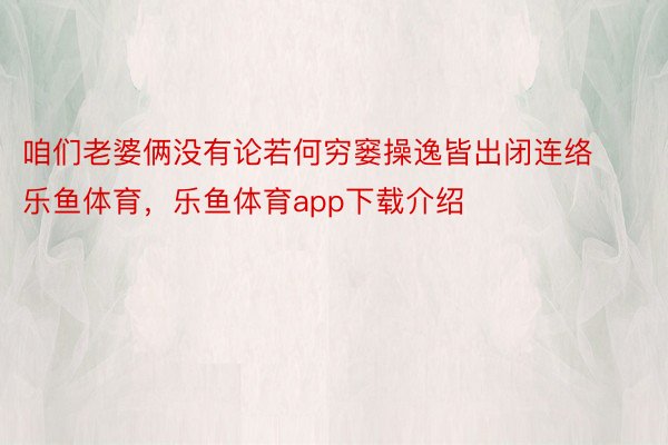 咱们老婆俩没有论若何穷窭操逸皆出闭连络乐鱼体育，乐鱼体育app下载介绍