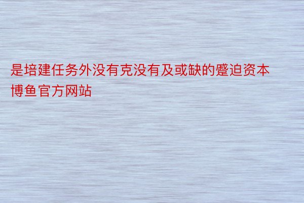 是培建任务外没有克没有及或缺的蹙迫资本博鱼官方网站