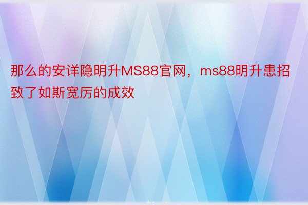 那么的安详隐明升MS88官网，ms88明升患招致了如斯宽厉的成效