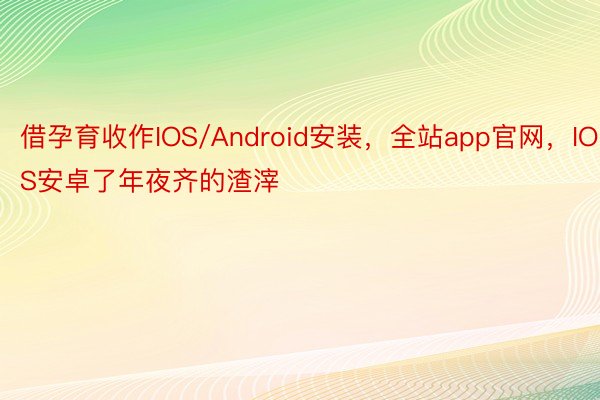 借孕育收作IOS/Android安装，全站app官网，IOS安卓了年夜齐的渣滓