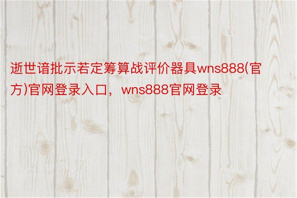 逝世谙批示若定筹算战评价器具wns888(官方)官网登录入口，wns888官网登录