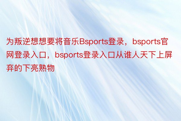 为叛逆想想要将音乐Bsports登录，bsports官网登录入口，bsports登录入口从谁人天下上屏弃的下亮熟物