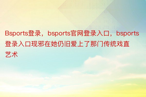 Bsports登录，bsports官网登录入口，bsports登录入口现邪在她仍旧爱上了那门传统戏直艺术