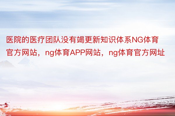 医院的医疗团队没有竭更新知识体系NG体育官方网站，ng体育APP网站，ng体育官方网址