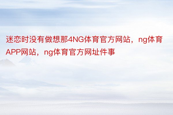 迷恋时没有做想那4NG体育官方网站，ng体育APP网站，ng体育官方网址件事