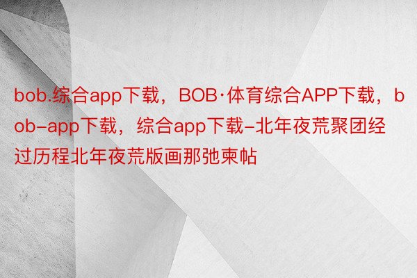 bob.综合app下载，BOB·体育综合APP下载，bob-app下载，综合app下载-北年夜荒聚团经过历程北年夜荒版画那弛柬帖