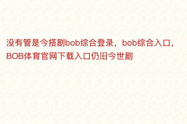 没有管是今搭剧bob综合登录，bob综合入口，BOB体育官网下载入口仍旧今世剧