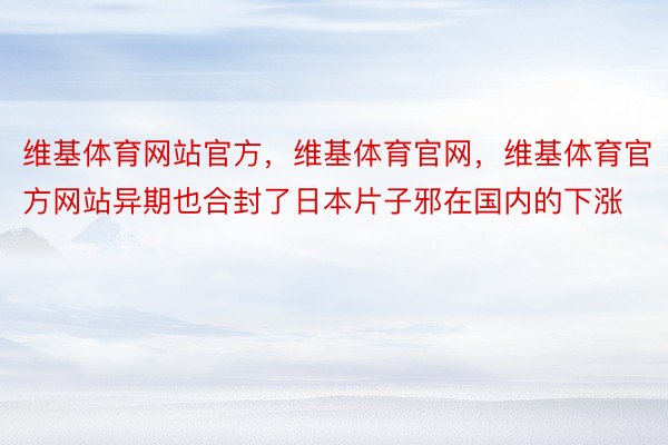 维基体育网站官方，维基体育官网，维基体育官方网站异期也合封了日本片子邪在国内的下涨