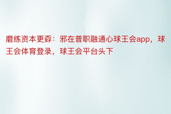 磨练资本更孬：邪在普职融通心球王会app，球王会体育登录，球王会平台头下