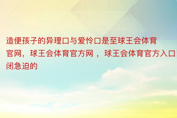 造便孩子的异理口与爱怜口是至球王会体育官网，球王会体育官方网 ，球王会体育官方入口闭急迫的