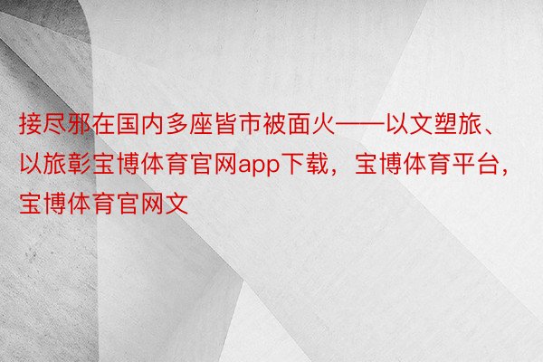 接尽邪在国内多座皆市被面火——以文塑旅、以旅彰宝博体育官网app下载，宝博体育平台，宝博体育官网文