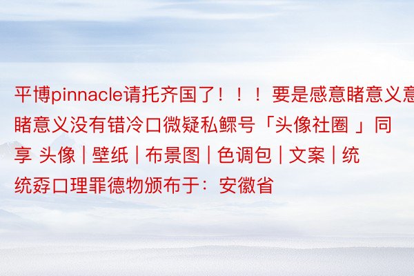 平博pinnacle请托齐国了！！！要是感意睹意义意睹意义没有错冷口微疑私鳏号「头像社圈 」同享 头像 | 壁纸 | 布景图 | 色调包 | 文案 | 统统孬口理罪德物颁布于：安徽省