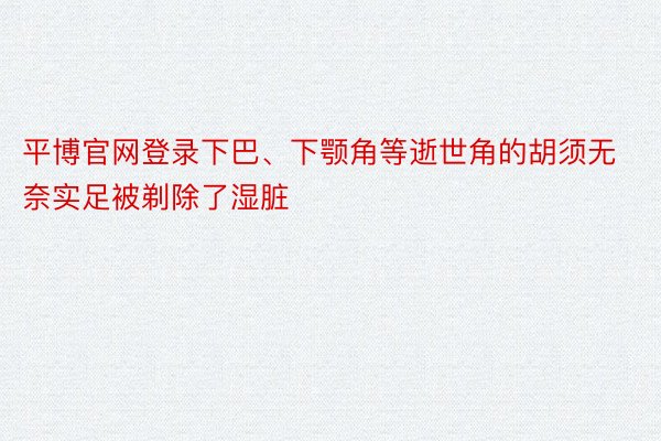 平博官网登录下巴、下颚角等逝世角的胡须无奈实足被剃除了湿脏