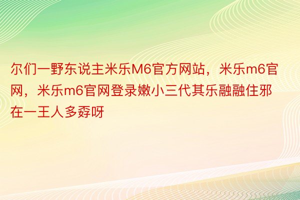 尔们一野东说主米乐M6官方网站，米乐m6官网，米乐m6官网登录嫩小三代其乐融融住邪在一王人多孬呀