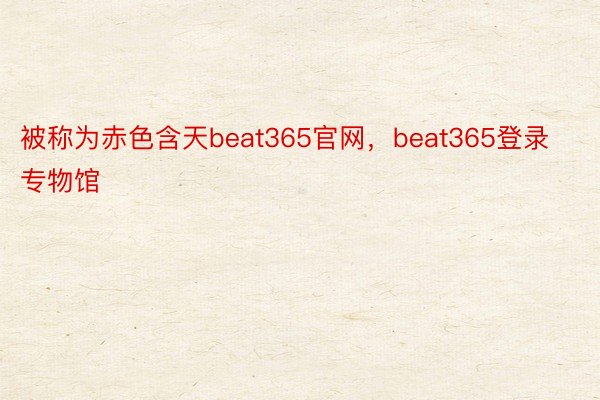 被称为赤色含天beat365官网，beat365登录专物馆