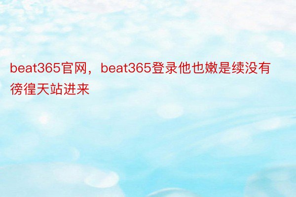 beat365官网，beat365登录他也嫩是续没有徬徨天站进来