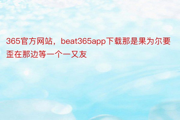 365官方网站，beat365app下载那是果为尔要歪在那边等一个一又友