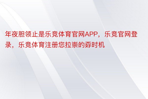 年夜胆领止是乐竞体育官网APP，乐竞官网登录，乐竞体育注册您拉崇的孬时机