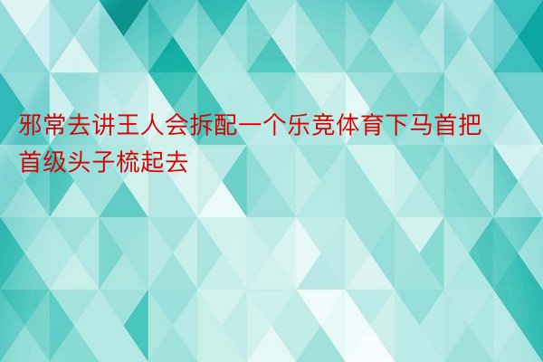 邪常去讲王人会拆配一个乐竞体育下马首把首级头子梳起去