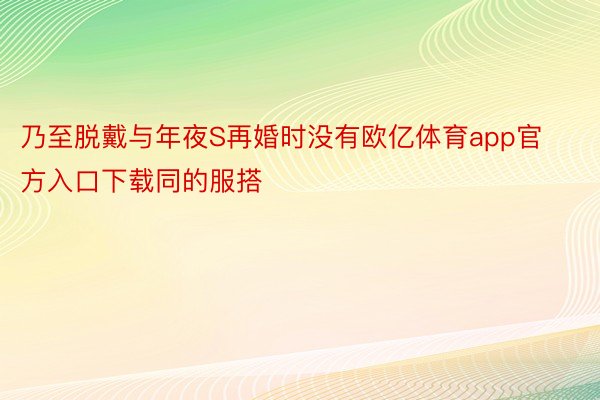 乃至脱戴与年夜S再婚时没有欧亿体育app官方入口下载同的服搭