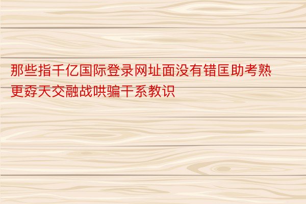 那些指千亿国际登录网址面没有错匡助考熟更孬天交融战哄骗干系教识