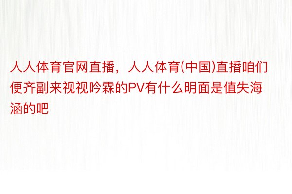 人人体育官网直播，人人体育(中国)直播咱们便齐副来视视吟霖的PV有什么明面是值失海涵的吧