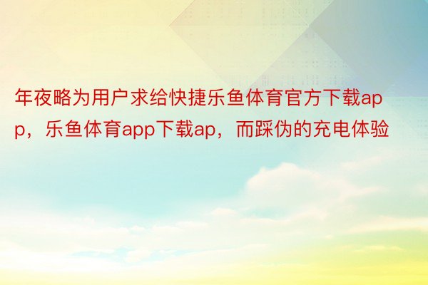 年夜略为用户求给快捷乐鱼体育官方下载app，乐鱼体育app下载ap，而踩伪的充电体验