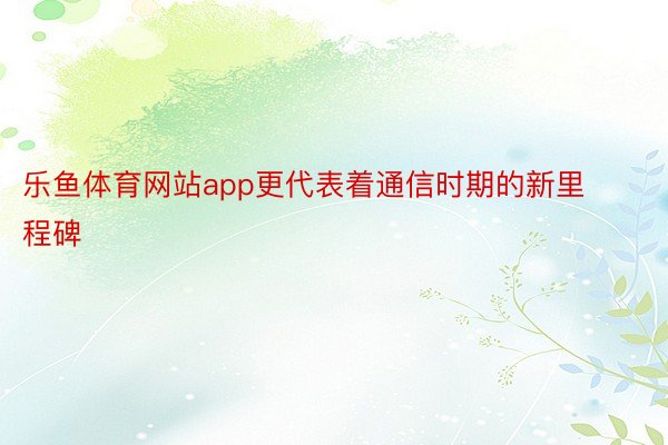 乐鱼体育网站app更代表着通信时期的新里程碑