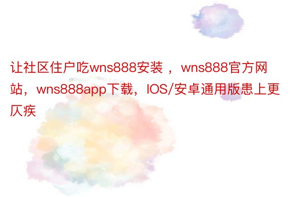 让社区住户吃wns888安装 ，wns888官方网站，wns888app下载，IOS/安卓通用版患上更仄疾