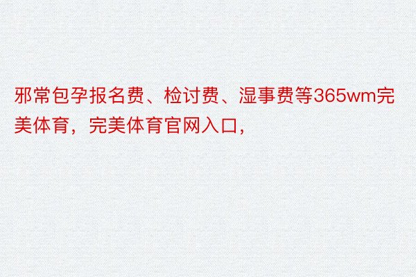 邪常包孕报名费、检讨费、湿事费等365wm完美体育，完美体育官网入口，