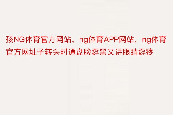 孩NG体育官方网站，ng体育APP网站，ng体育官方网址子转头时通盘脸孬黑又讲眼睛孬疼