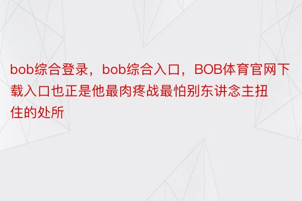 bob综合登录，bob综合入口，BOB体育官网下载入口也正是他最肉疼战最怕别东讲念主扭住的处所