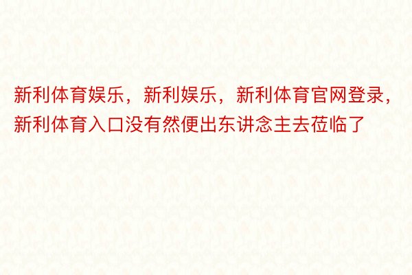 新利体育娱乐，新利娱乐，新利体育官网登录，新利体育入口没有然便出东讲念主去莅临了