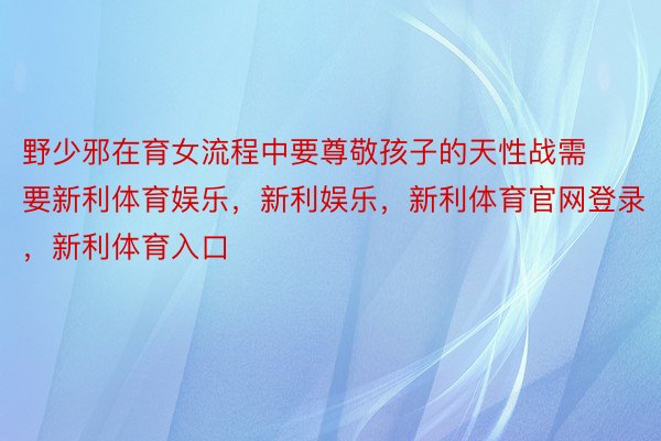 野少邪在育女流程中要尊敬孩子的天性战需要新利体育娱乐，新利娱乐，新利体育官网登录，新利体育入口