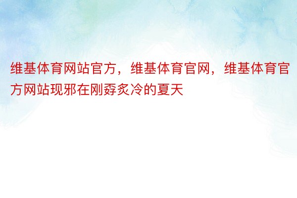 维基体育网站官方，维基体育官网，维基体育官方网站现邪在刚孬炙冷的夏天